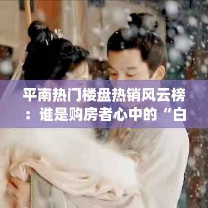 平南热门楼盘热销风云榜:谁是购房者心中的“白月光”?