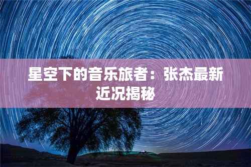 星空下的音乐旅者：张杰最新近况揭秘
