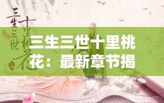 三生三世十里桃花:最新章节揭秘,桃花再绽新篇章