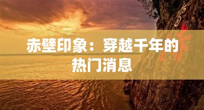 赤壁印象：穿越千年的热门消息