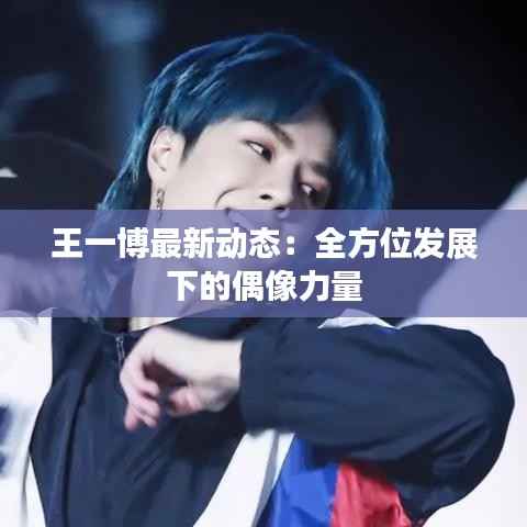王一博最新动态:全方位发展下的偶像力量