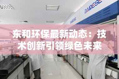 东和环保最新动态:技术创新引领绿色未来