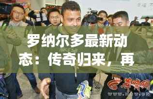 罗纳尔多最新动态:传奇归来,再战绿茵场!