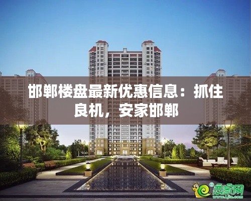 邯郸楼盘最新优惠信息:抓住良机,安家邯郸