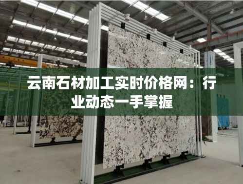 云南石材加工实时价格网:行业动态一手掌握