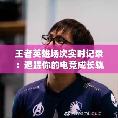 王者英雄场次实时记录:追踪你的电竞成长轨迹