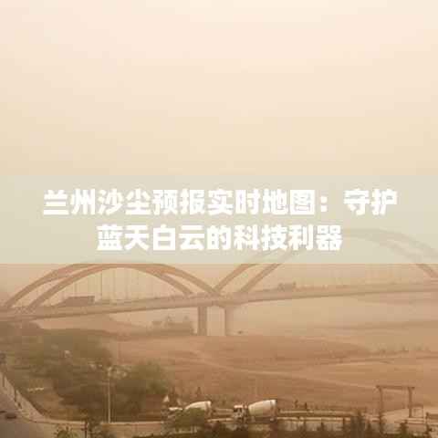 兰州沙尘预报实时地图:守护蓝天白云的科技利器