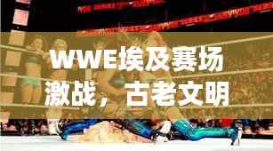 WWE埃及赛场激战,古老文明舞台上的热血对决!