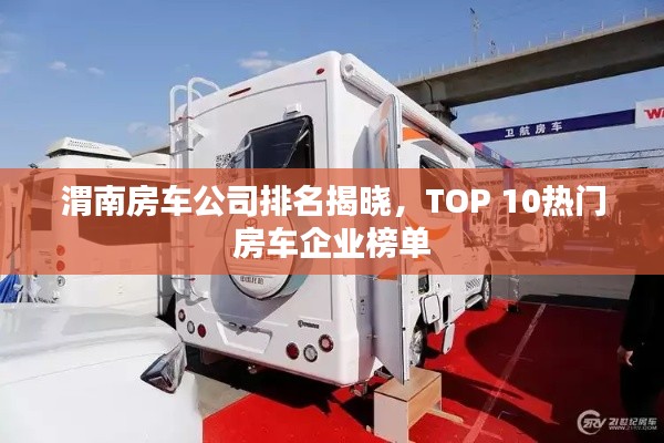 渭南房车公司排名揭晓,TOP 10热门房车企业榜单