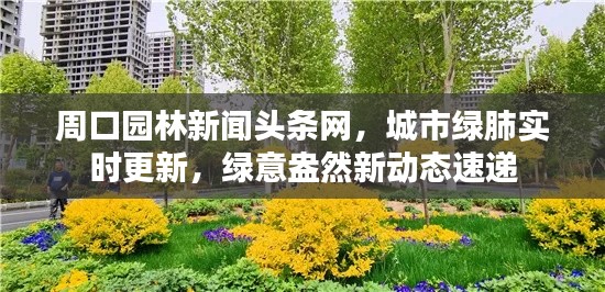 周口园林新闻头条网,城市绿肺实时更新,绿意盎然新动态速递